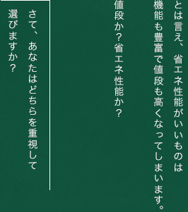 とは言え、省エネ性能がいいものは機能も豊富で値段も高くなってしまいます。値段か？省エネ性能か？